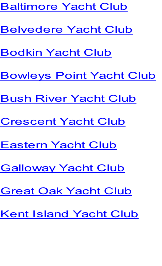Baltimore Yacht Club

Belvedere Yacht Club

Bodkin Yacht Club

Bowleys Point Yacht Club

Bush River Yacht Club

Crescent Yacht Club

Eastern Yacht Club

Galloway Yacht Club

Great Oak Yacht Club

Kent Island Yacht Club



